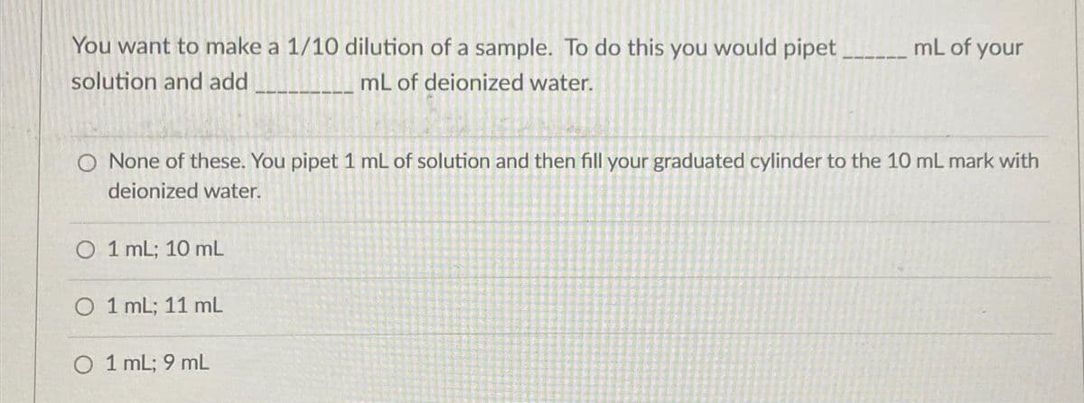 You want to make a 1/10 dilution of a sample. To do this you would pipet
solution and add
mL of deionized water.
O None of these. You pipet 1 mL of solution and then fill your graduated cylinder to the 10 mL mark with
deionized water.
O 1 mL; 10 mL
O 1 mL; 11 mL
mL of your
O 1 mL; 9 mL