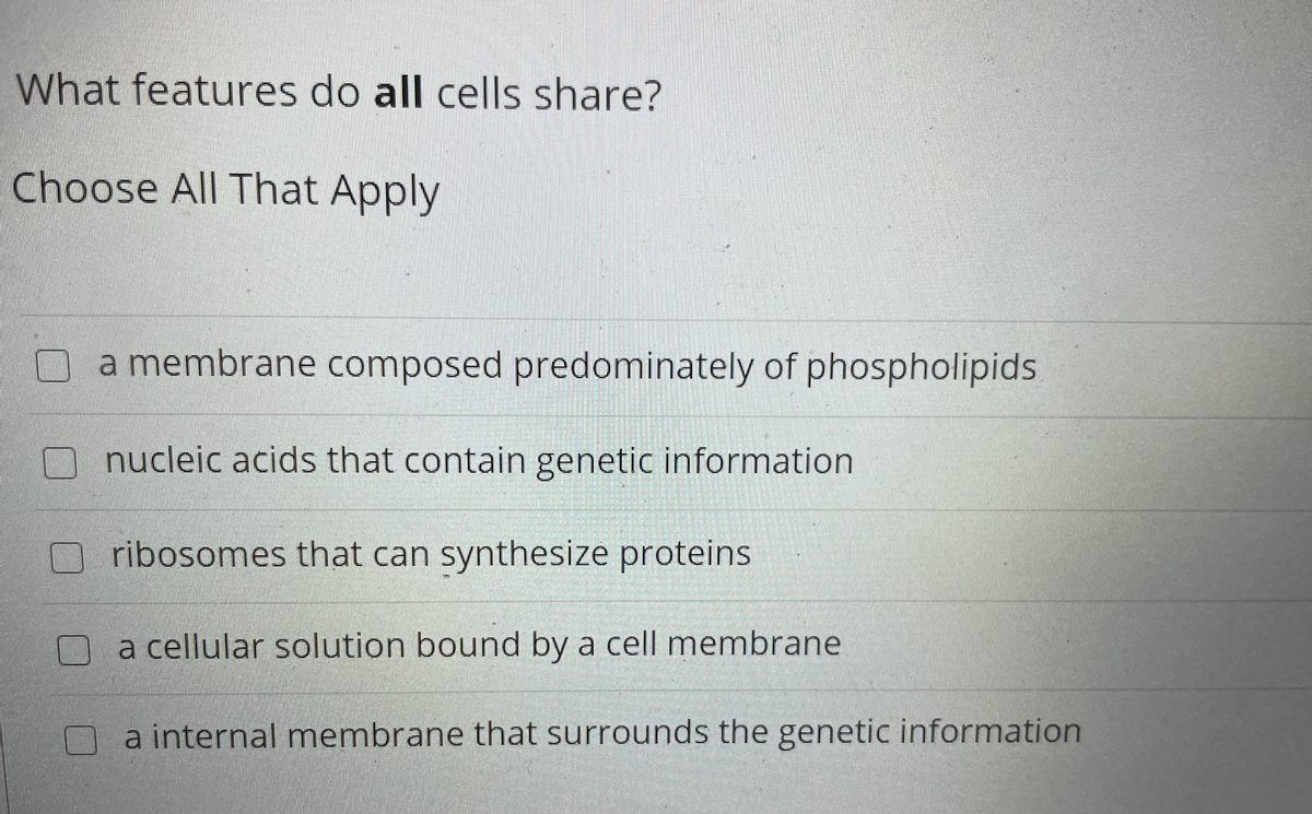 What features do all cells share?
Choose All That Apply
a membrane composed predominately of phospholipids
nucleic acids that contain genetic information
ribosomes that can synthesize proteins
a cellular solution bound by a cell membrane
a internal membrane that surrounds the genetic information
