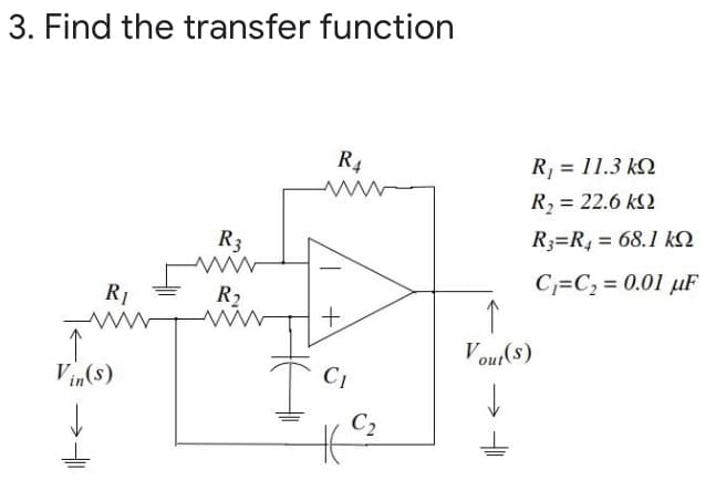 3. Find the transfer function
R4
R, = 11.3 kQ
R, = 22.6 kS2
R3
R3=R, = 68.1 kQ
C,=C, = 0.01 µF
R1
R2
+
Vout(s)
Vin(s)
C1
C2
