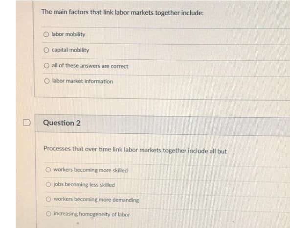 The main factors that link labor markets together include:
O labor mobility
O capital mobility
O all of these answers are correct
labor market information
Question 2
Processes that over time link labor markets together include all but
O workers becoming more skilled
O jobs becoming less skilled
O workers becoming more demanding
O increasing homogeneity of labor
