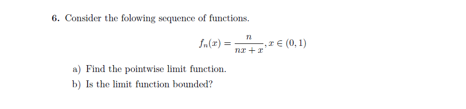 6. Consider the folowing sequence of functions.
n
= (x)"S
, х€ (0, 1)
nx + x'
a) Find the pointwise limit function.
b) Is the limit function bounded?
