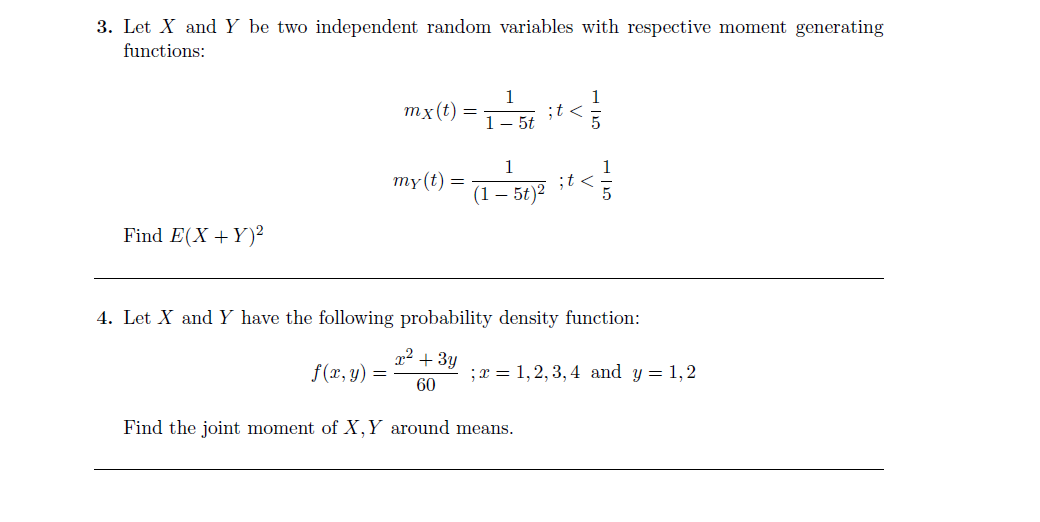 3. Let X and Y be two independent random variables with respective moment generating
functions:
тx ()
;t <
1- 5t
1
;t <
(1– 5t)2
1
my(t) =
Find E(X +Y)²
4. Let X and Y have the following probability density function:
x² + 3y
f(x, y) =
;x = 1,2, 3, 4 and y = 1,2
60
Find the joint moment of X,Y around means.
