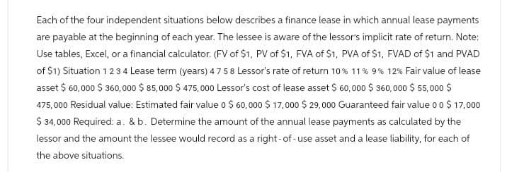 Each of the four independent situations below describes a finance lease in which annual lease payments
are payable at the beginning of each year. The lessee is aware of the lessor's implicit rate of return. Note:
Use tables, Excel, or a financial calculator. (FV of $1, PV of $1, FVA of $1, PVA of $1, FVAD of $1 and PVAD
of $1) Situation 1 2 3 4 Lease term (years) 47 58 Lessor's rate of return 10 % 11% 9% 12% Fair value of lease
asset $ 60,000 $360,000 $ 85,000 $475,000 Lessor's cost of lease asset $ 60,000 $360,000 $ 55,000 $
475,000 Residual value: Estimated fair value 0 $ 60,000 $17,000 $ 29,000 Guaranteed fair value 0 0 $ 17,000
$ 34,000 Required: a. & b. Determine the amount of the annual lease payments as calculated by the
lessor and the amount the lessee would record as a right-of-use asset and a lease liability, for each of
the above situations.