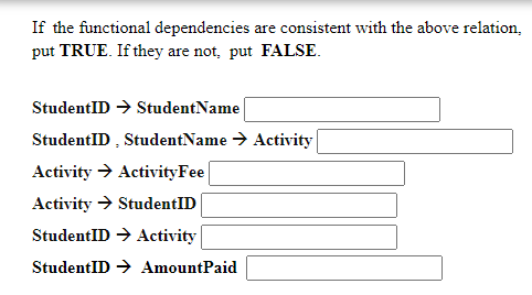If the functional dependencies are consistent with the above relation,
put TRUE. If they are not, put FALSE.
StudentID → StudentName
StudentID , StudentName → Activity
Activity → ActivityFee
Activity → StudentID
StudentID → Activity
StudentID → AmountPaid
