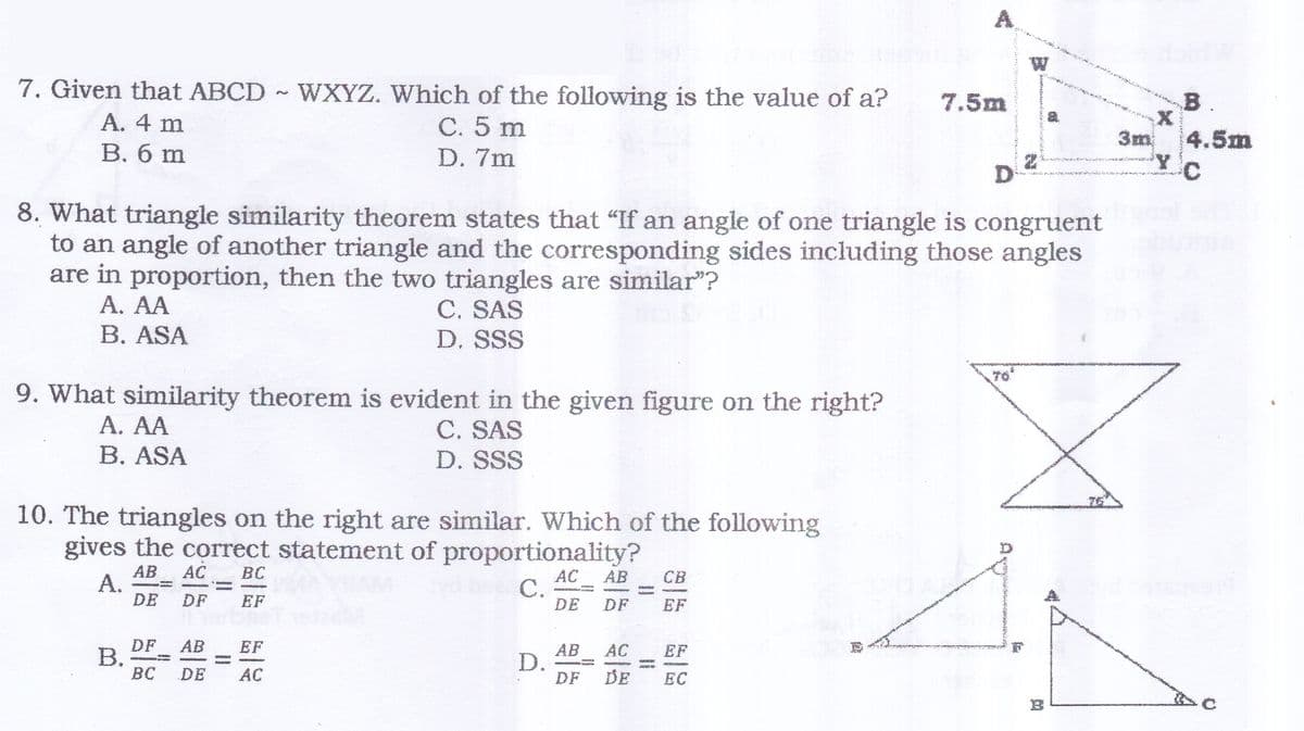 W
B.
7. Given that ABCD WXYZ. Which of the following is the value of a?
С. 5 m
7.5m
3m
4.5m
A. 4 m
В. б m
D. 7m
D
8. What triangle similarity theorem states that "If an angle of one triangle is congruent
to an angle of another triangle and the corresponding sides including those angles
are in proportion, then the two triangles are similar"?
A. AA
C. SAS
D. SSS
B. ASA
9. What similarity theorem is evident in the given figure on the right?
C. SAS
A. AA
B. ASA
D. SSS
76
10. The triangles on the right are similar. Which of the following
gives the correct statement of proportionality?
AB
СВ
AC
C.
DE
BC
AB
A.
DE
AC
DF
EF
DF
EF
AC
EF
AB
D.
DF
АВ
EF
DF
B.
BC
DE
EC
DE
AC
