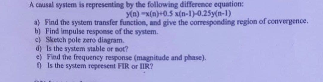 A causal system is representing by the following difference equation:
y(n)-x(n)+0.5 x(n-1)-0.25y(n-1)
a) Find the system transfer function, and give the corresponding region of convergence.
b) Find impulse response of the system.
c) Sketch pole zero diagram.
d) Is the system stable or not?
e) Find the frequency response (magnitude and phase).
f) Is the system represent FIR or IIR?