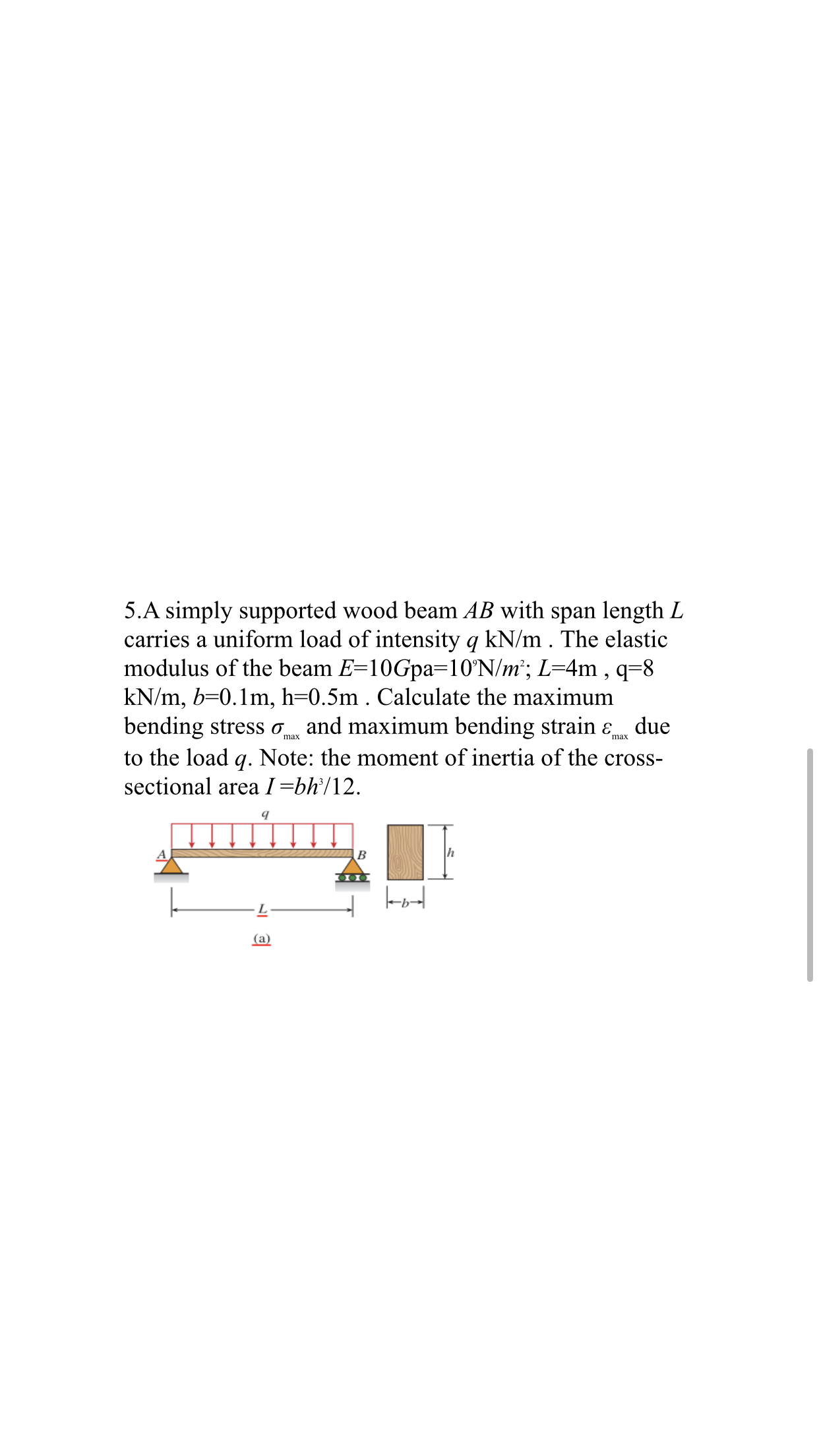 5.A simply supported wood beam AB with span length L
carries a uniform load of intensity q kN/m . The elastic
modulus of the beam E=10Gpa=10°N/m²; L=4m , q=8
kN/m, b=0.1m, h=0.5m . Calculate the maximum
due
bending stress o and maximum bending strain ɛ,
max
to the load q. Note: the moment of inertia of the cross-
sectional area I=bh°/12.
