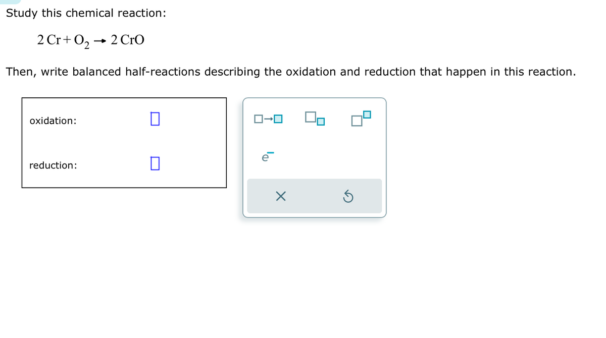 Study this chemical reaction:
2 Cr+0₂ → 2 CrO
Then, write balanced half-reactions describing the oxidation and reduction that happen in this reaction.
oxidation:
reduction:
П
0
×
Ś