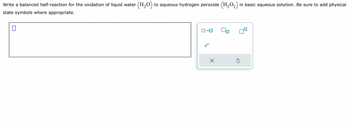 Write a balanced half-reaction for the oxidation of liquid water (H₂O) to aqueous hydrogen peroxide (H₂O₂) in basic aqueous solution. Be sure to add physical
state symbols where appropriate.
□
ロ→ロ
e
X
3