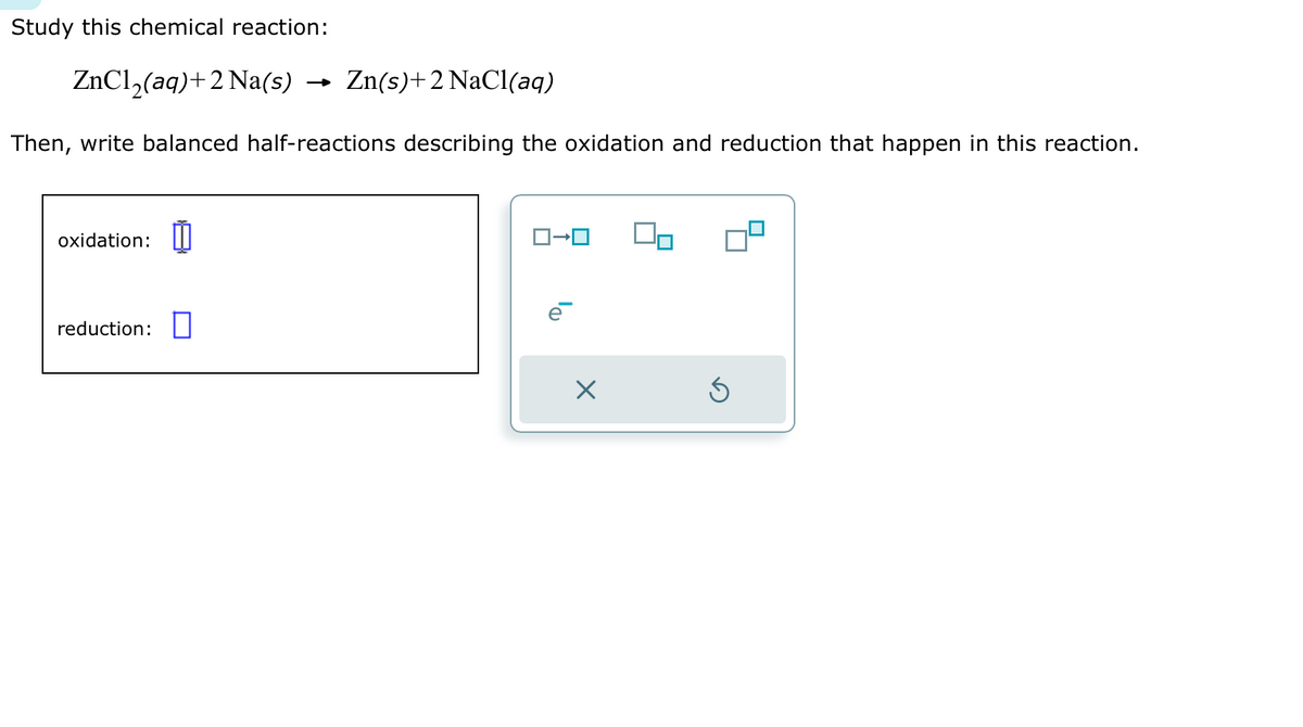 Study this chemical reaction:
ZnCl₂(aq) +2 Na(s) Zn(s)+2 NaCl(aq)
Then, write balanced half-reactions describing the oxidation and reduction that happen in this reaction.
oxidation:
reduction:
ロ→ロ
e
X
Ś