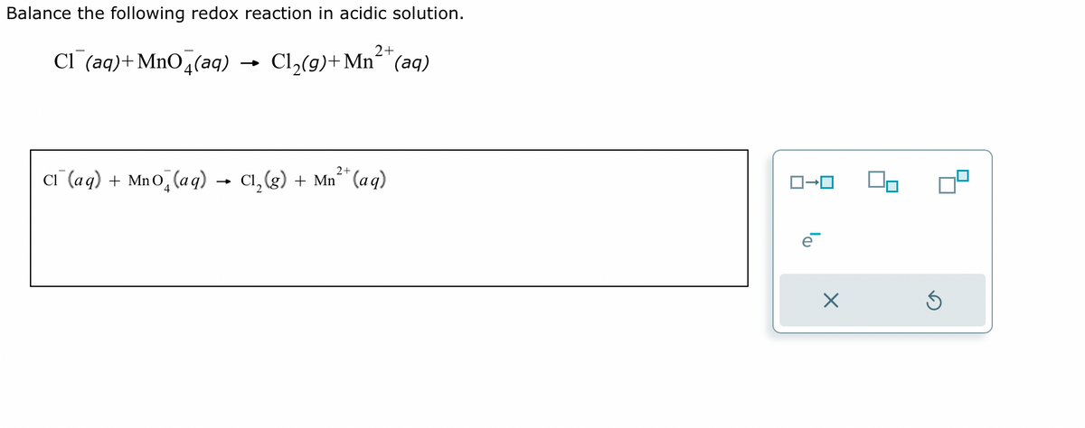 Balance the following redox reaction in acidic solution.
Cl(aq) +MnO4(aq)
C₁ (aq) + Mno (aq) -
2+
Cl₂(g)+Mn(aq)
2+
C₁₂(g) + Mn²+ (aq)
ロ→ロ
X
Ś