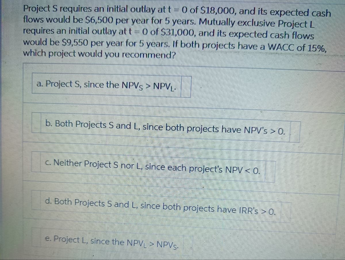 Project S requires an initial outlay at t = 0 of $18,000, and its expected cash
flows would be $6,500 per year for 5 years. Mutually exclusive Project L
requires an initial outlay at t = 0 of $31,000, and its expected cash flows
would be $9,550 per year for 5 years. If both projects have a WACC of 15%,
which project would you recommend?
a. Project S, since the NPVS > NPVL-
b. Both Projects S and L, since both projects have NPV's > 0.
c. Neither Project S nor L, since each project's NPV < 0.
d. Both Projects S and L, since both projects have IRR's > 0.
e. Project L, since the NPV > NPVS.