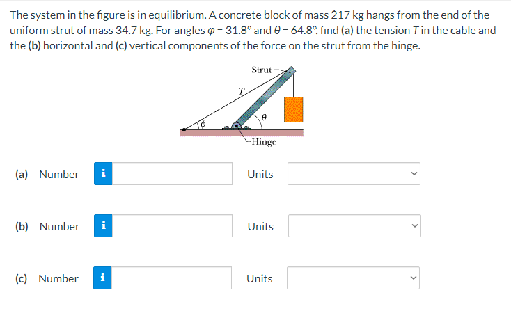 The system in the figure is in equilibrium. A concrete block of mass 217 kg hangs from the end of the
uniform strut of mass 34.7 kg. For angles = 31.8° and 0= 64.8°, find (a) the tension T in the cable and
the (b) horizontal and (c) vertical components of the force on the strut from the hinge.
Strut
-Hinge
(a) Number i
Units
(b) Number i
Units
(c) Number
i
Units