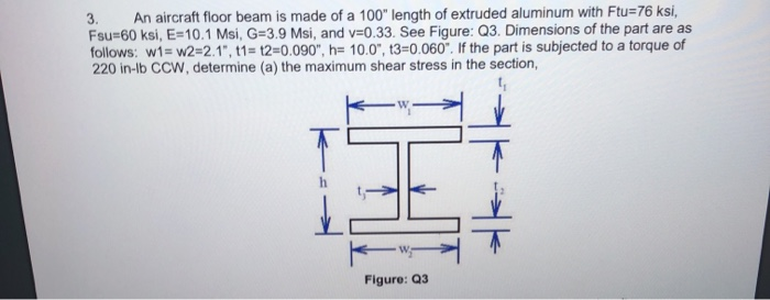 3.
An aircraft floor beam is made of a 100" length of extruded aluminum with Ftu=76 ksi,
Fsu=60 ksi, E=10.1 Msi, G=3.9 Msi, and v=0.33. See Figure: Q3. Dimensions of the part are as
follows: w1= w2=2.1", t1= t2=0.090", h= 10.0", t3=0.060". If the part is subjected to a torque of
220 in-lb CCW, determine (a) the maximum shear stress in the section,
Figure: Q3
