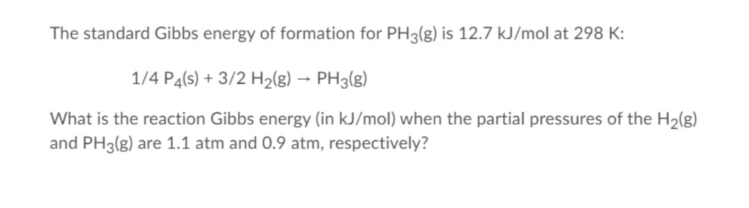 The standard Gibbs energy of formation for PH3(g) is 12.7 kJ/mol at 298 K:
1/4 P4(s) + 3/2 H2(g) → PH3(g)
What is the reaction Gibbs energy (in kJ/mol) when the partial pressures of the H2(g)
and PH3(g) are 1.1 atm and 0.9 atm, respectively?

