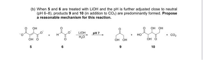 (b) When 5 and 6 are treated with LIOH and the pH is further adjusted close to neutral
(pH 6-8), products 9 and 10 (in addition to CO2) are predominantly formed. Propose
a reasonable mechanism for this reaction.
OH
он он
pH 7
LIOH
H20
но
co2
Он о
он он
OH O
6.
10
