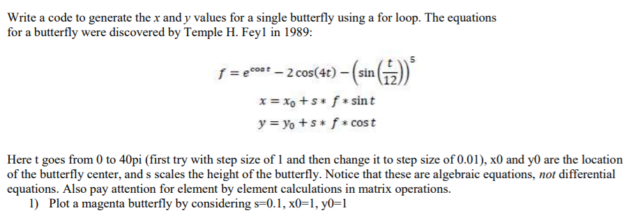 Write a code to generate the x and y values for a single butterfly using a for loop. The equations
for a butterfly were discovered by Temple H. Feyl in 1989:
5
f = ecoat - 2 cos(4t) - (sin
x = xo +s* f * sint
y = yo +s f* cost
Here t goes from 0 to 40pi (first try with step size of 1 and then change it to step size of 0.01), x0 and y0 are the location
of the butterfly center, and s scales the height of the butterfly. Notice that these are algebraic equations, not differential
equations. Also pay attention for element by element calculations in matrix operations.
1) Plot a magenta butterfly by considering s=0.1, x0=1, y0=1
