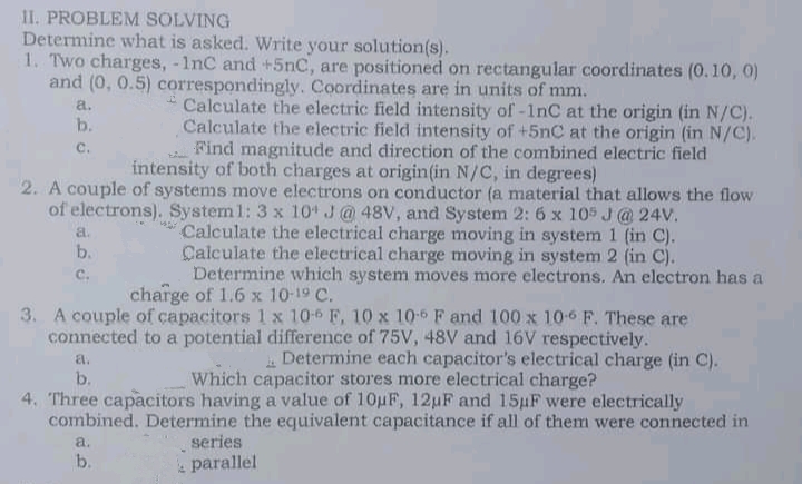 II. PROBLEM SOLVING
Determine what is asked. Write your solution(s).
1. Two charges, -1nC and +5nC, are positioned on rectangular coordinates (0.10, 0)
and (0, 0.5) correspondingly. Coordinates are in units of mm.
Calculate the electric field intensity of -1nC at the origin (in N/C).
Calculate the electric field intensity of +5nC at the origin (in N/C).
Find magnitude and direction of the combined electric field
a.
b.
с.
intensity of both charges at origin(in N/C, in degrees)
2. A couple of systems move electrons on conductor (a material that allows the flow
of electrons). System 1: 3 x 10* J@ 48V, and System 2: 6 x 105 J @ 24V.
* Calculate the electrical charge moving in system 1 (in C).
Calculate the electrical charge moving in system 2 (in C).
Determine which system moves more electrons. An electron has a
a.
b.
с.
charge of 1.6 x 10-19 C.
3. A couple of capacitors 1 x 10-6 F, 10 x 10- F and 100 x 10-6 F. These are
connected to a potential difference of 75V, 48V and 16V respectively.
Determine each capacitor's electrical charge (in C).
a.
Which capacitor stores more electrical charge?
4. Three capacitors having a value of 10pF, 12uF and 15µF were electrically
combined. Determine the equivalent capacitance if all of them were connected in
b.
a.
series
b.
& parallel
