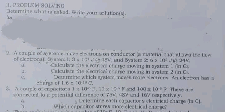 II. PROBLEM SOLVING
Determine what is asked. Write your solution(s).
2. A couple of systems move electrons on conductor (a material that allows the flow
of electrons). System1: 3 x 10 J@ 48V, and System 2: 6 x 105 J@ 24V.
* Calculate the electrical charge moving in system 1 (in C).
Calculate the electrical charge moving in system 2 (in C).
Determine which system moves more electrons. An electron has a
a.
b.
с.
charge of 1.6 x 10-19 C.
3. A couple of capacitors 1 x 10-6 F, 10 x 10-6 F and 100 x 10-6 F. These are
connected to a potential difference of 75V, 48V and 16V respectively.
a.
Determine each capacitor's electrical charge (in C).
b.
Which capacitor stores more electrical charge?
