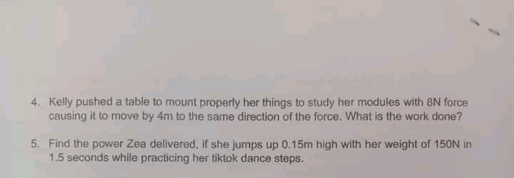 4. Kelly pushed a table to mount properly her things to study her modules with 8N force
causing it to move by 4m to the same direction of the force. What is the work done?
5. Find the power Zea delivered, if she jumps up 0.15m high with her weight of 150N in
1.5 seconds while practicing her tiktok dance steps.
