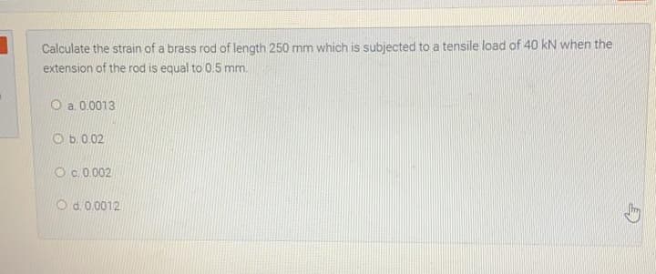 Calculate the strain of a brass rod of length 250 mm which is subjected to a tensile load of 40 kN when the
extension of the rod is equal to 0.5 mm.
O a. 0.0013
O b.0.02
O c. 0.002
O d. 0.0012
