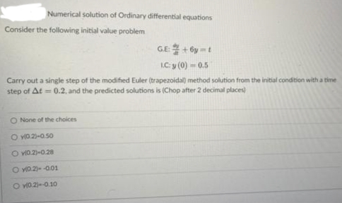 Numerical solution of Ordinary differential equations
Consider the following initial value problem
GE:
+6y=t
L.C: y (0) - 0.5
Carry out a single step of the modified Euler (trapezoidal) method solution from the initial condition with a time
step of At = 0.2, and the predicted solutions is (Chop after 2 decimal places)
O None of the choices
O v10.2)-0.50
O v0.2)-0.28
O y(0.2)--0.01
Ov(0.2)--0.10