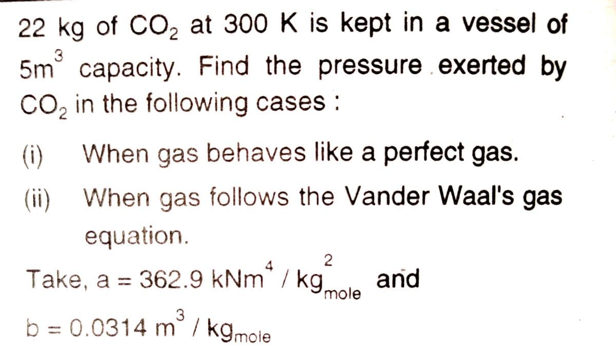 22 kg of CO₂ at 300 K is kept in a vessel of
2
3
5m capacity. Find the pressure exerted by
CO₂ in the following cases:
(i)
When gas behaves like a perfect gas.
(ii)
When gas follows the Vander Waal's gas
equation.
2
4
Take, a = 362.9 kNm²/kgmole and
3
b = 0.0314 m² / kgmole