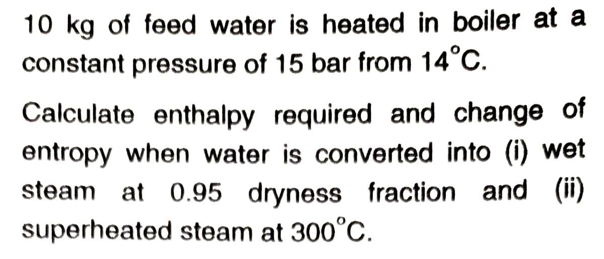 10 kg of feed water is heated in boiler at a
constant pressure of 15 bar from 14°C.
Calculate enthalpy required and change of
entropy when water is converted into (i) wet
steam at 0.95 dryness fraction and (ii)
superheated steam at 300°C.