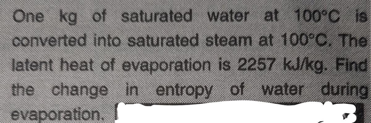 One kg of saturated
water at 100°C is
converted into saturated steam at 100°C. The
latent heat of evaporation is 2257 kJ/kg. Find
the change in entropy of water during
evaporation.