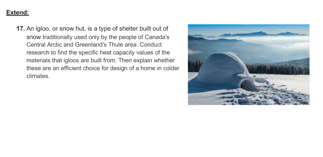 Extend:
17. An igloo, or snow hut, is a type of shelter built out of
snow traditionally used only by the people of Canada's
Central Arctic and Greenland's Thule area. Conduct
research to find the specific heat capacity values of the
materials that igloos are built from. Then explain whether
these are an efficient choice for design of a home in colder
climates.