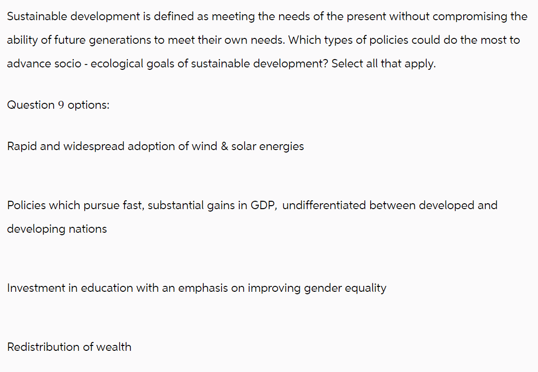 Sustainable development is defined as meeting the needs of the present without compromising the
ability of future generations to meet their own needs. Which types of policies could do the most to
advance socio - ecological goals of sustainable development? Select all that apply.
Question 9 options:
Rapid and widespread adoption of wind & solar energies
Policies which pursue fast, substantial gains in GDP, undifferentiated between developed and
developing nations
Investment in education with an emphasis on improving gender equality
Redistribution of wealth