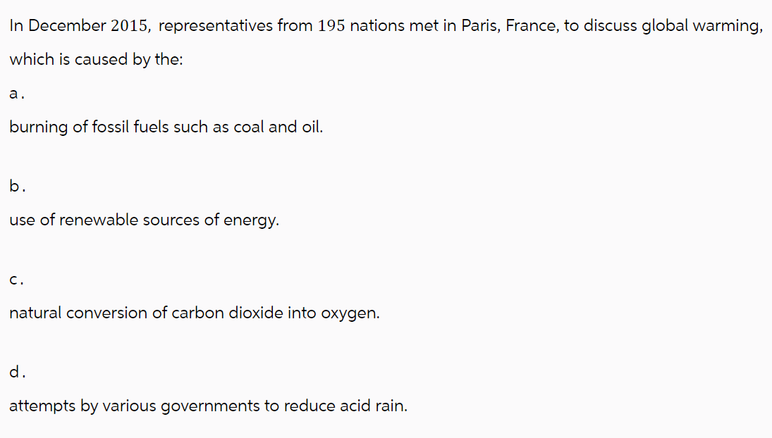 In December 2015, representatives from 195 nations met in Paris, France, to discuss global warming,
which is caused by the:
a.
burning of fossil fuels such as coal and oil.
b.
use of renewable sources of energy.
C.
natural conversion of carbon dioxide into oxygen.
d.
attempts by various governments to reduce acid rain.