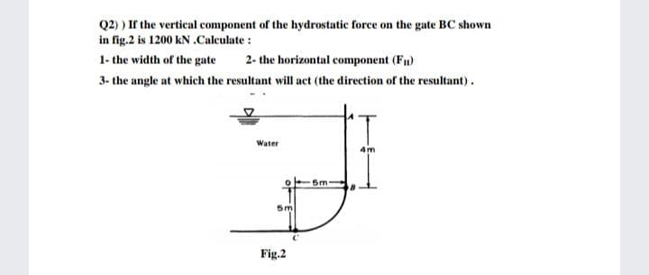 Q2) ) If the vertical component of the hydrostatic force on the gate BC shown
in fig.2 is 1200 kN .Calculate:
1- the width of the gate
2- the horizontal component (Fu)
3- the angle at which the resultant will act (the direction of the resultant).
Water
4m
Sm
5m
Fig.2
