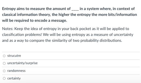 Entropy aims to measure the amount of ____ in a system where, in context of
classical information theory, the higher the entropy the more bits/information
will be required to encode a message.
Notes: Keep the idea of entropy in your back pocket as it will be applied to
classification problems! We will be using entropy as a measure of uncertainty
and as a way to compare the similarity of two probability distributions.
strucutre
uncertainty/surprise
O randomness
certainty
