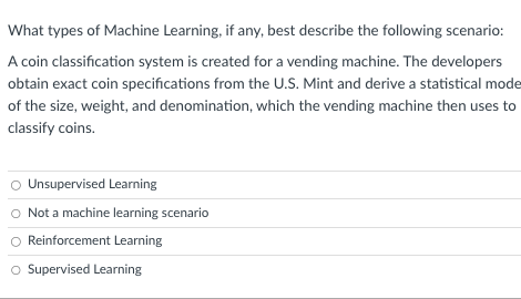 What types of Machine Learning, if any, best describe the following scenario:
A coin classification system is created for a vending machine. The developers
obtain exact coin specifications from the U.S. Mint and derive a statistical mode
of the size, weight, and denomination, which the vending machine then uses to
classify coins.
O Unsupervised Learning
Not a machine learning scenario
Reinforcement Learning
O Supervised Learning