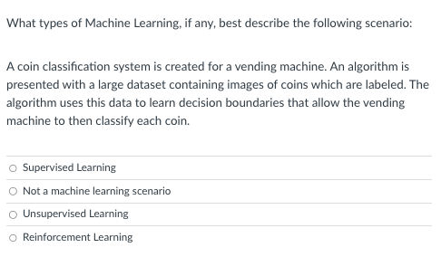 What types of Machine Learning, if any, best describe the following scenario:
A coin classification system is created for a vending machine. An algorithm is
presented with a large dataset containing images of coins which are labeled. The
algorithm uses this data to learn decision boundaries that allow the vending
machine to then classify each coin.
O Supervised Learning
O Not a machine learning scenario
O Unsupervised Learning
O Reinforcement Learning