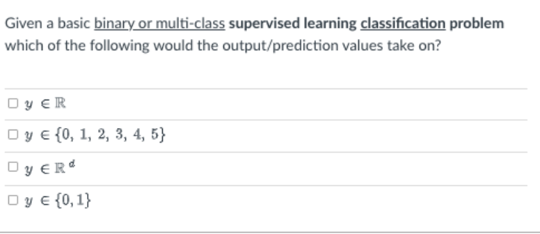 Given a basic binary or multi-class supervised learning classification problem
which of the following would the output/prediction values take on?
Dy ER
□y E {0, 1, 2, 3, 4, 5}
DYER
□ y = {0, 1}