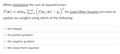 When minimizing the sum of squared errors
J(w) = minw Σ1 (ƒ(x;; w) – y;)² for Least Mean Squares we want to
update our weights using which of the following:
O the integral
O the postive gradient
O the negative gradient
O the closed form equation