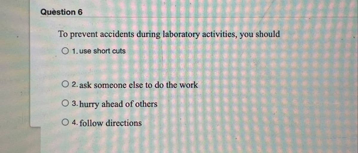 Question 6
To prevent accidents during laboratory activities, you should
O 1. use short cuts
O 2. ask someone else to do the work
O 3. hurry ahead of others
O 4. follow directions