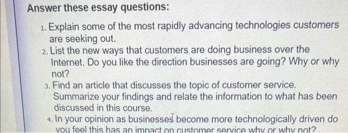 Answer these essay questions:
1. Explain some of the most rapidly advancing technologies customers
are seeking out.
2. List the new ways that customers are doing business over the
Internet. Do you like the direction businesses are going? Why or why
not?
3. Find an article that discusses the topic of customer service.
Summarize your findings and relate the information to what has been
discussed in this course.
4. In your opinion as businesses become more technologically driven do
you feel this has an impact on customer service why or why not?