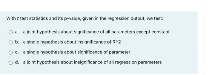With t test statistics and its p-value, given in the regression output, we test:
O a. a joint hypothesis about significance of all parameters except constant
O b. a single hypothesis about insignificance of R^2
O C. a single hypothesis about significance of parameter
O d. a joint hypothesis about insignificance of all regression parameters