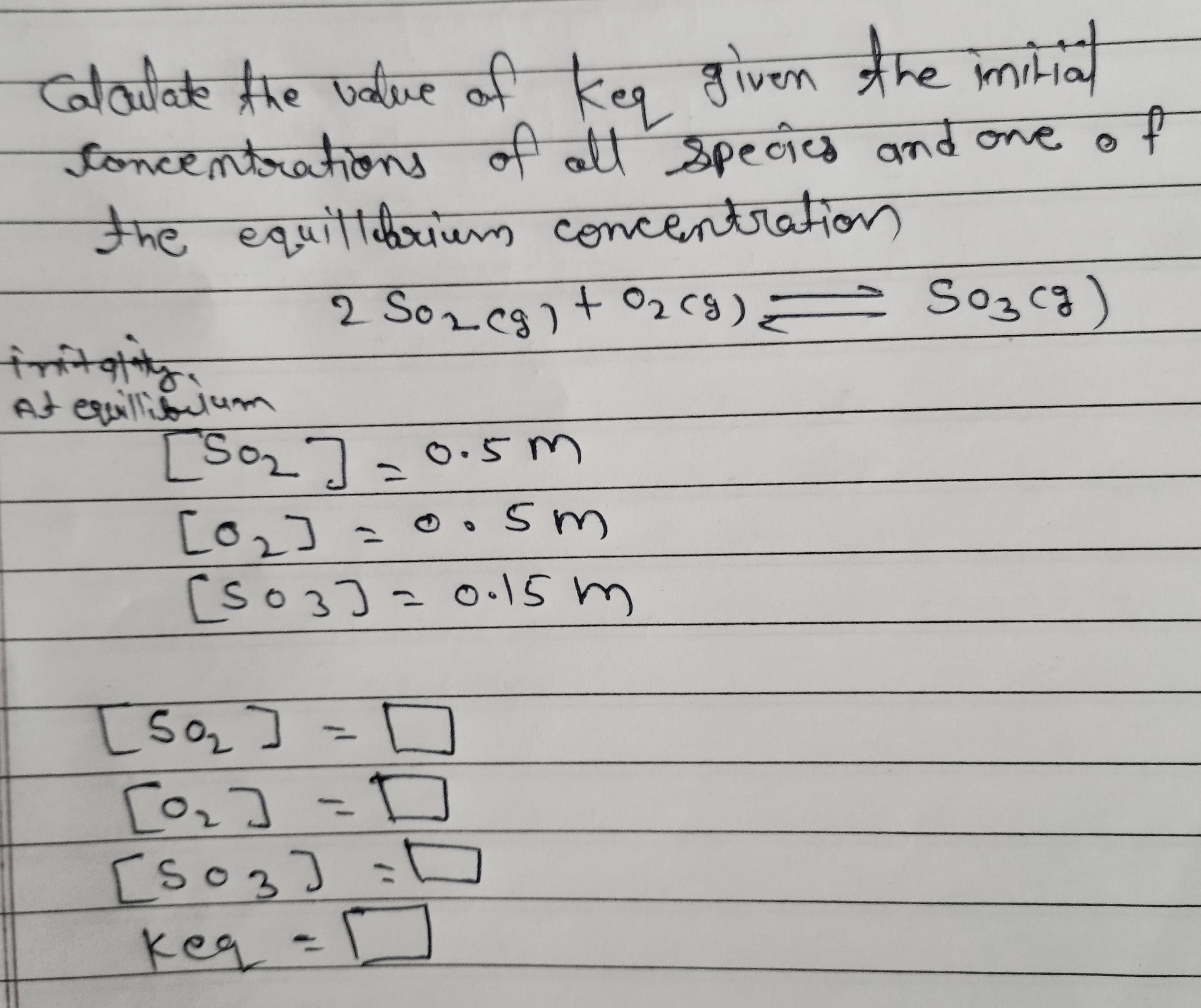 Calatatehe ualue of
ncentsaheny ली उpहनेक qnd ce o +
he equittibriem concentration
keq given the mid
न अनक वकढ
2 Soz eg)t O2cg) = So3cg)
fritgiitg.
At equilliolum
[So27-0.5m
[o2] =0.sm
[so3]= 0.15m
O.5 m
[są]
[oz] =D
[so3] =D
keq =]
%3D
