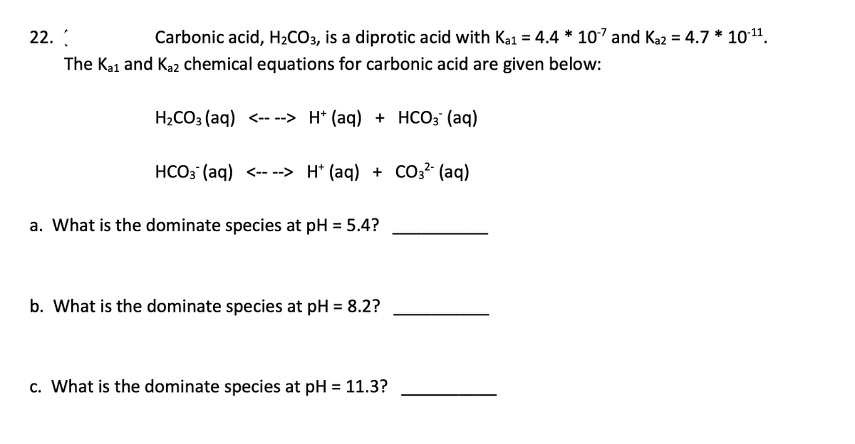 22.
Carbonic acid, H₂CO3, is a diprotic acid with Ka1 = 4.4 * 107 and Ka2 = 4.7 * 10-¹¹.
The Kai and Ka2 chemical equations for carbonic acid are given below:
H₂CO3(aq) <----> H+ (aq) + HCO3(aq)
HCO3(aq) <----> H+ (aq) + CO3²- (aq)
a. What is the dominate species at pH = 5.4?
b. What is the dominate species at pH = 8.2?
c. What is the dominate species at pH = 11.3?