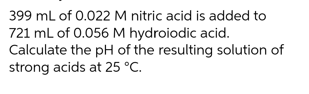 399 mL of 0.022 M nitric acid is added to
721 mL of 0.056 M hydroiodic acid.
Calculate the pH of the resulting solution of
strong acids at 25 °C.