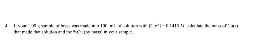 4. If your 1.00 g sample of brass was made into 100. mL of solution with [Cu²+] = 0.1415 M, calculate the mass of Cu(s)
that made that solution and the %Cu (by mass) in your sample.