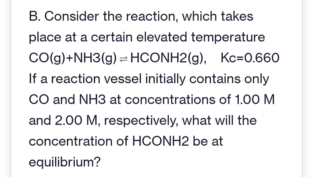 B. Consider the reaction, which takes
place at a certain elevated temperature
CO(g) + NH3(g) = HCONH2(g), Kc=0.660
If a reaction vessel initially contains only
CO and NH3 at concentrations of 1.00 M
and 2.00 M, respectively, what will the
concentration of HCONH2 be at
equilibrium?