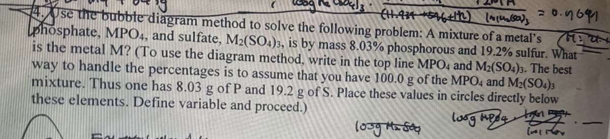 (1.934 +596 +1h) (~1(0)3
Use the bubble diagram method to solve the following problem: A mixture of a metal's
phosphate, MPO4, and sulfate, M₂(SO4)3, is by mass 8.03% phosphorous and 19.2% sulfur. What
is the metal M? (To use the diagram method, write in the top line MPO4 and M2(SO4)3. The best
way to handle the percentages is to assume that you have 100.0 g of the MPO4 and M2(SO4)3
mixture. Thus one has 8.03 g of P and 19.2 g of S. Place these values in circles directly below
these elements. Define variable and proceed.)
loog meda
1009 Mz504
~ For
F
=0.9691