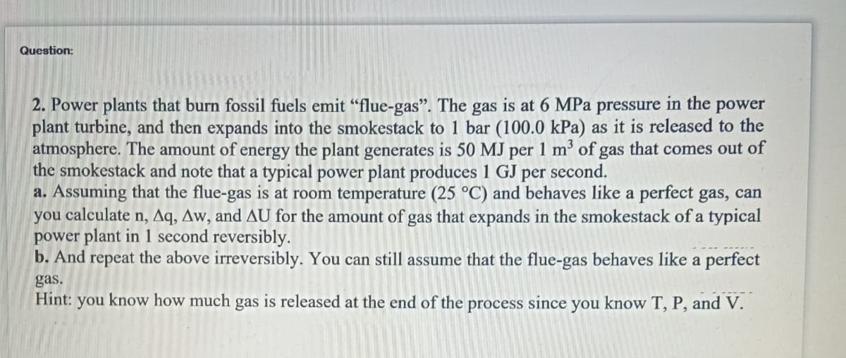 Question:
2. Power plants that burn fossil fuels emit "flue-gas". The gas is at 6 MPa pressure in the power
plant turbine, and then expands into the smokestack to 1 bar (100.0 kPa) as it is released to the
atmosphere. The amount of energy the plant generates is 50 MJ per 1 m³ of gas that comes out of
the smokestack and note that a typical power plant produces 1 GJ per second.
a. Assuming that the flue-gas is at room temperature (25 °C) and behaves like a perfect gas, can
you calculate n, Aq, Aw, and AU for the amount of gas that expands in the smokestack of a typical
power plant in 1 second reversibly.
b. And repeat the above irreversibly. You can still assume that the flue-gas behaves like a perfect
gas.
Hint: you know how much gas is released at the end of the process since you know T, P, and V.