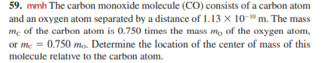 59. mmh The carbon monoxide molecule (CO) consists of a carbon atom
and an oxygen atom separated by a distance of 1.13 × 10-10 m. The mass
mc of the carbon atom is 0.750 times the mass mo of the oxygen atom,
or me = 0.750 mo. Determine the location of the center of mass of this
%3D
molecule relative to the carbon atom.
