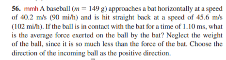 56. mmh A baseball (m = 149 g) approaches a bat horizontally at a speed
of 40.2 m/s (90 mi/h) and is hit straight back at a speed of 45.6 m/s
(102 mi/h). If the ball is in contact with the bat for a time of 1.10 ms, what
is the average force exerted on the ball by the bat? Neglect the weight
of the ball, since it is so much less than the force of the bat. Choose the
direction of the incoming ball as the positive direction.
